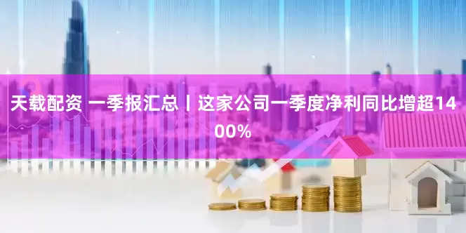 天载配资 一季报汇总丨这家公司一季度净利同比增超1400%