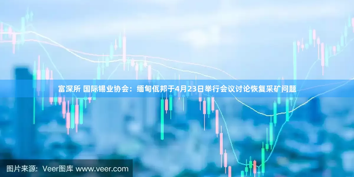 富深所 国际锡业协会：缅甸佤邦于4月23日举行会议讨论恢复采矿问题