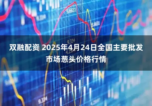 双融配资 2025年4月24日全国主要批发市场葱头价格行情