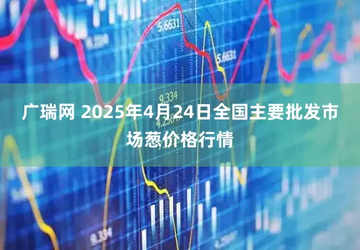 广瑞网 2025年4月24日全国主要批发市场葱价格行情