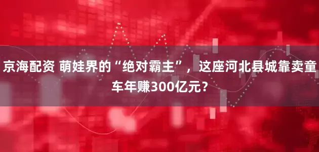 京海配资 萌娃界的“绝对霸主”，这座河北县城靠卖童车年赚300亿元？