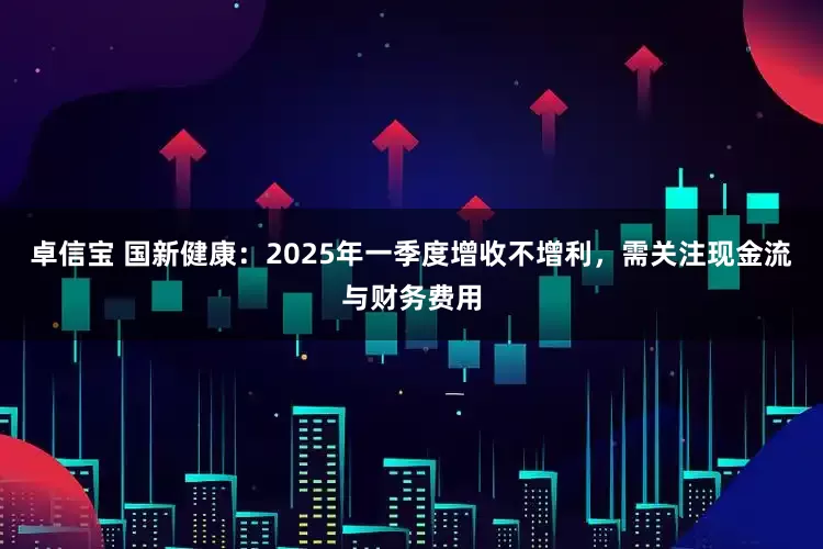 卓信宝 国新健康：2025年一季度增收不增利，需关注现金流与财务费用