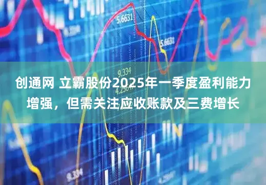 创通网 立霸股份2025年一季度盈利能力增强，但需关注应收账款及三费增长