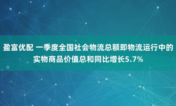 盈富优配 一季度全国社会物流总额即物流运行中的实物商品价值总和同比增长5.7%