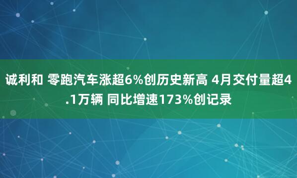 诚利和 零跑汽车涨超6%创历史新高 4月交付量超4.1万辆 同比增速173%创记录