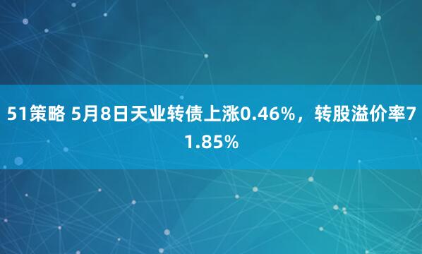 51策略 5月8日天业转债上涨0.46%，转股溢价率71.85%