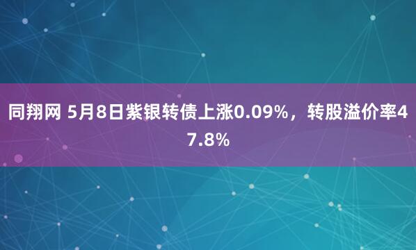 同翔网 5月8日紫银转债上涨0.09%，转股溢价率47.8%