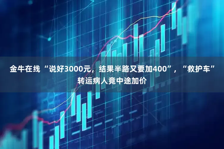 金牛在线 “说好3000元，结果半路又要加400”，“救护车”转运病人竟中途加价