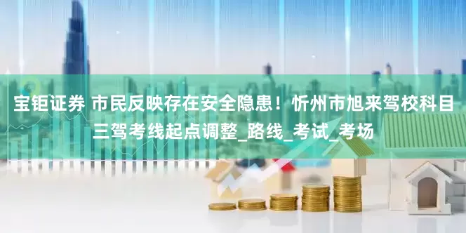宝钜证券 市民反映存在安全隐患！忻州市旭来驾校科目三驾考线起点调整_路线_考试_考场