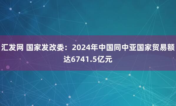 汇发网 国家发改委：2024年中国同中亚国家贸易额达6741.5亿元