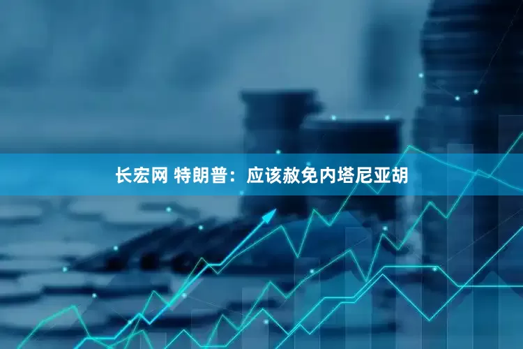 长宏网 特朗普：应该赦免内塔尼亚胡