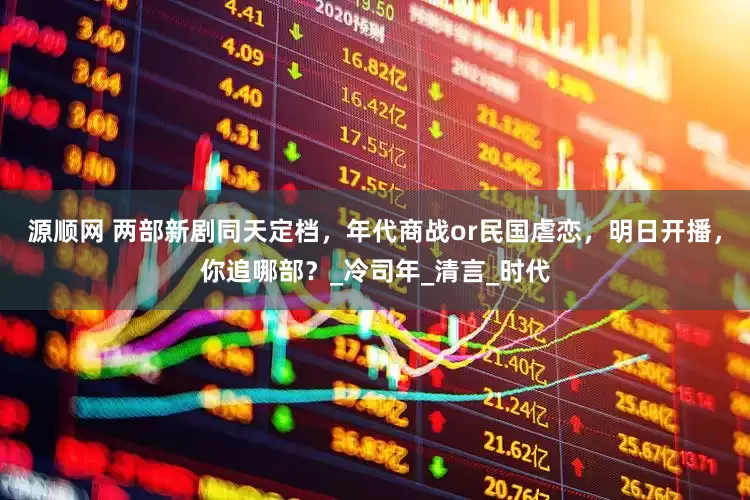 源顺网 两部新剧同天定档，年代商战or民国虐恋，明日开播，你追哪部？_冷司年_清言_时代