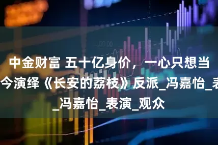 中金财富 五十亿身价，一心只想当演员，如今演绎《长安的荔枝》反派_冯嘉怡_表演_观众