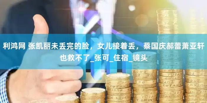 利鸿网 张凯丽未丢完的脸，女儿接着丢，蔡国庆郝蕾萧亚轩也救不了_张可_住宿_镜头
