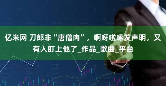 亿米网 刀郎非“唐僧肉”，啊呀啦嗦发声明，又有人盯上他了_作品_歌曲_平台