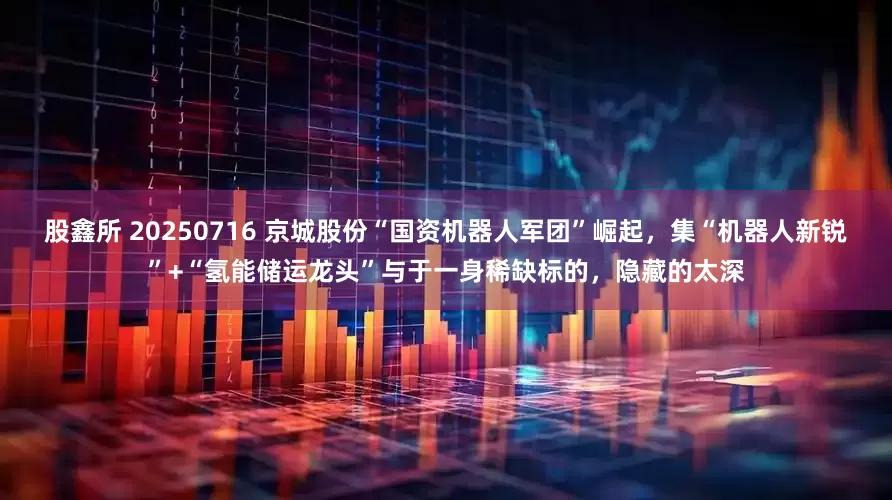 股鑫所 20250716 京城股份“国资机器人军团”崛起，集“机器人新锐”+“氢能储运龙头”与于一身稀缺标的，隐藏的太深