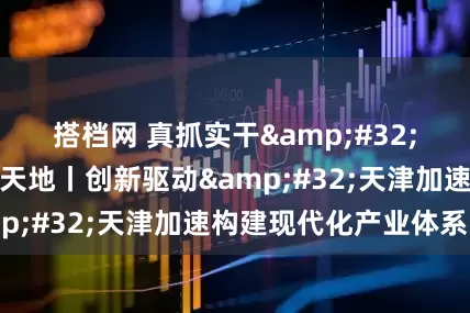 搭档网 真抓实干&#32;打开改革发展新天地丨创新驱动&#32;天津加速构建现代化产业体系