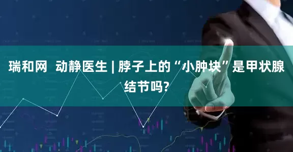 瑞和网  动静医生 | 脖子上的“小肿块”是甲状腺结节吗?