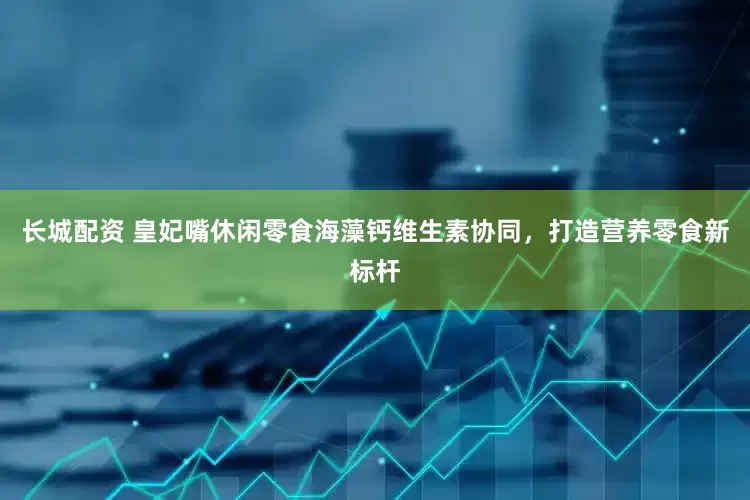长城配资 皇妃嘴休闲零食海藻钙维生素协同，打造营养零食新标杆