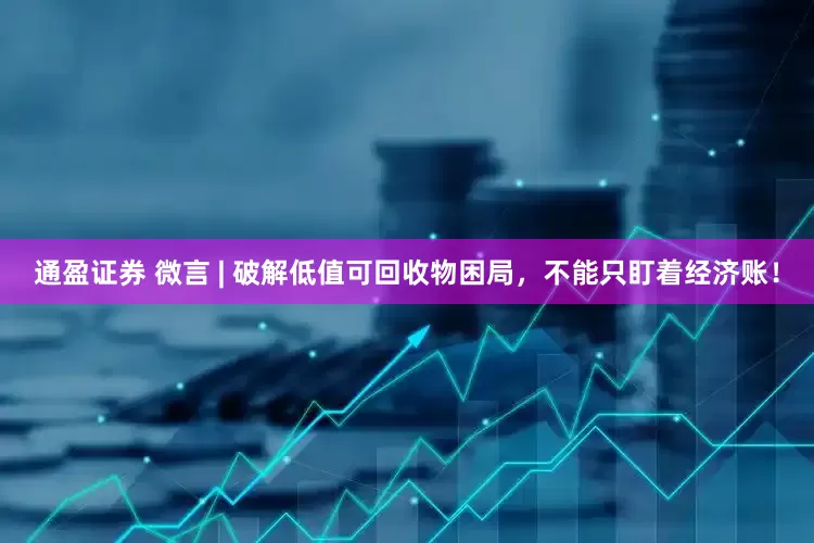 通盈证券 微言 | 破解低值可回收物困局，不能只盯着经济账！