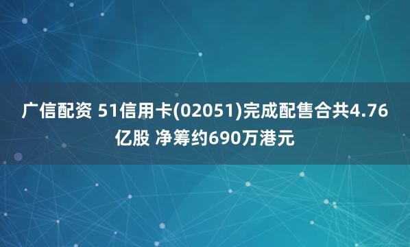 广信配资 51信用卡(02051)完成配售合共4.76亿股 净筹约690万港元