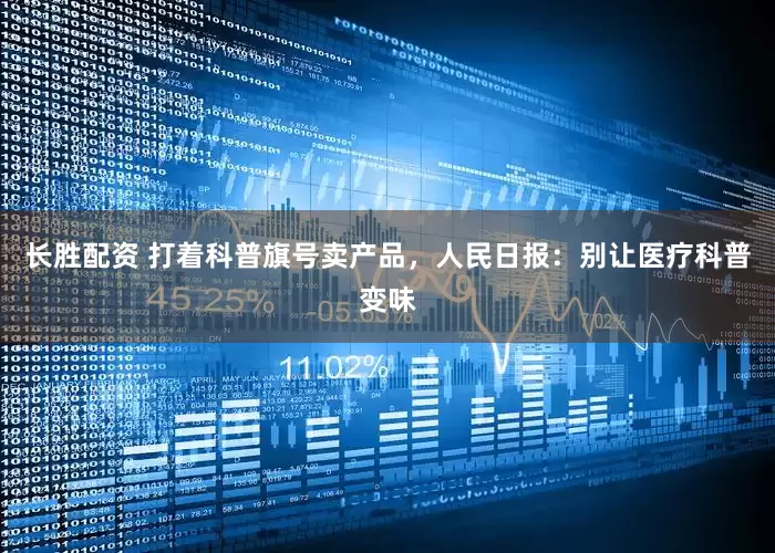 长胜配资 打着科普旗号卖产品，人民日报：别让医疗科普变味