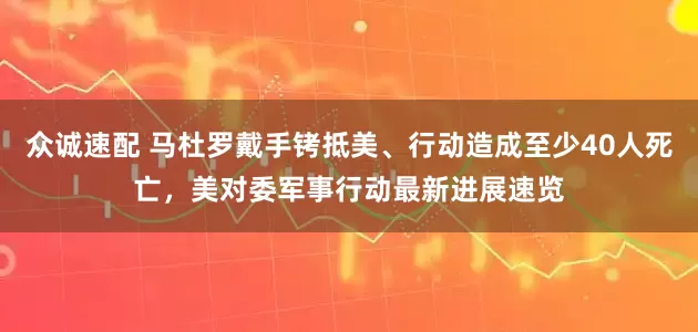 众诚速配 马杜罗戴手铐抵美、行动造成至少40人死亡，美对委军事行动最新进展速览