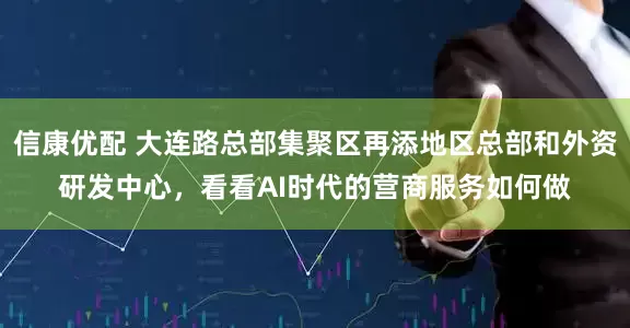 信康优配 大连路总部集聚区再添地区总部和外资研发中心，看看AI时代的营商服务如何做