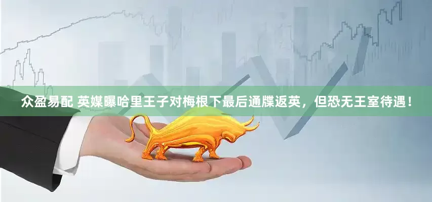 众盈易配 英媒曝哈里王子对梅根下最后通牒返英，但恐无王室待遇！