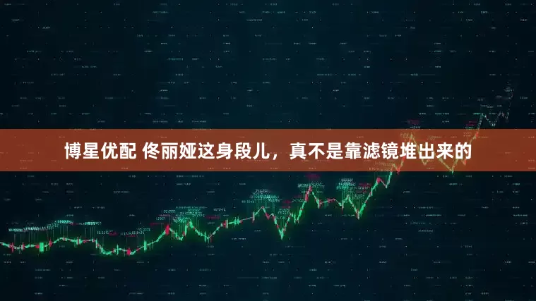 博星优配 佟丽娅这身段儿，真不是靠滤镜堆出来的