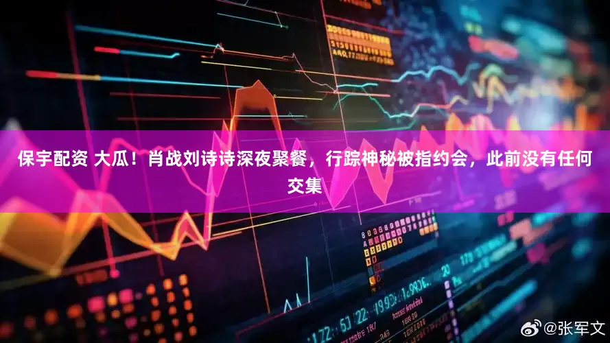 保宇配资 大瓜!肖战刘诗诗深夜聚餐,行踪神秘被指约会,此前没有任何交集