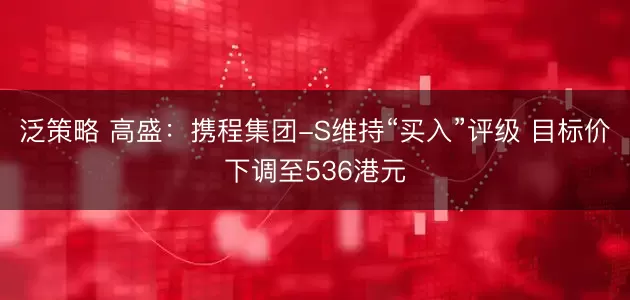 泛策略 高盛:携程集团-S维持“买入”评级 目标价下调至536港元
