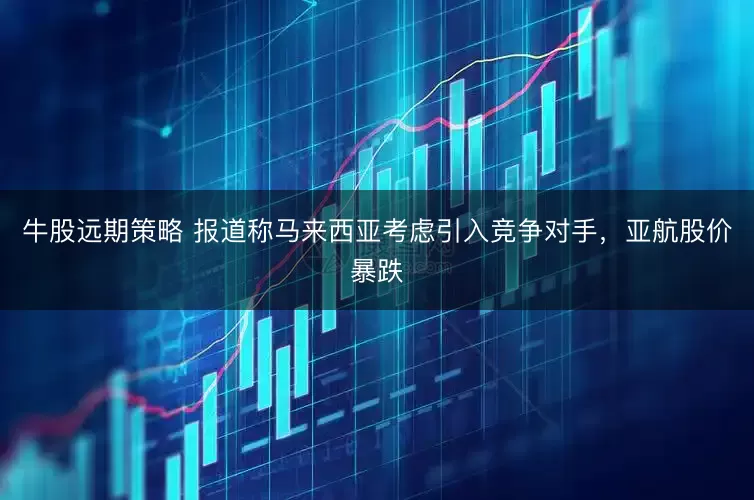 牛股远期策略 报道称马来西亚考虑引入竞争对手,亚航股价暴跌
